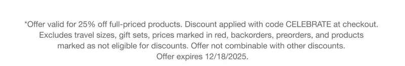 *Offer valid for 25% off full-priced products. Discount applied with code discount code at checkout. Excludes travel sizes, gift sets, prices marked in red, backorders, preorders, and products marked as not eligible for discounts. Offer not combinable with other discounts. Offer expires 12/18/2025.