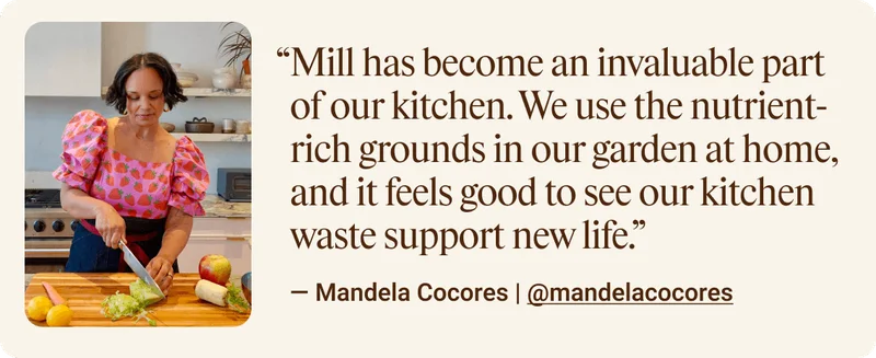 Mill has becom an invaluable part of our kitchen. We use the nutrient-rich grounds in our garden at home, and it feels good to see our kitchen waste support new life.