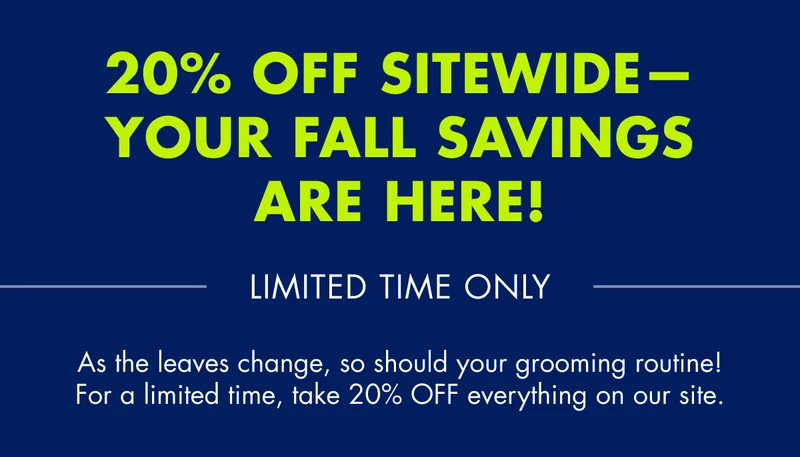 20% OFF Sitewide - Your Fall savings are here! LIMITED TIME ONLY. As the leaves change, so should your grooming routine! For a limited time, take 20% OFF everything on our site.