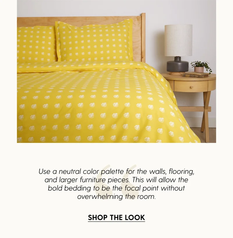 Use a neutral color palette for the walls, flooring, and larger furniture pieces. This will allow the bold bedding to be the focal point without overwhelming the room. | Shop The Look