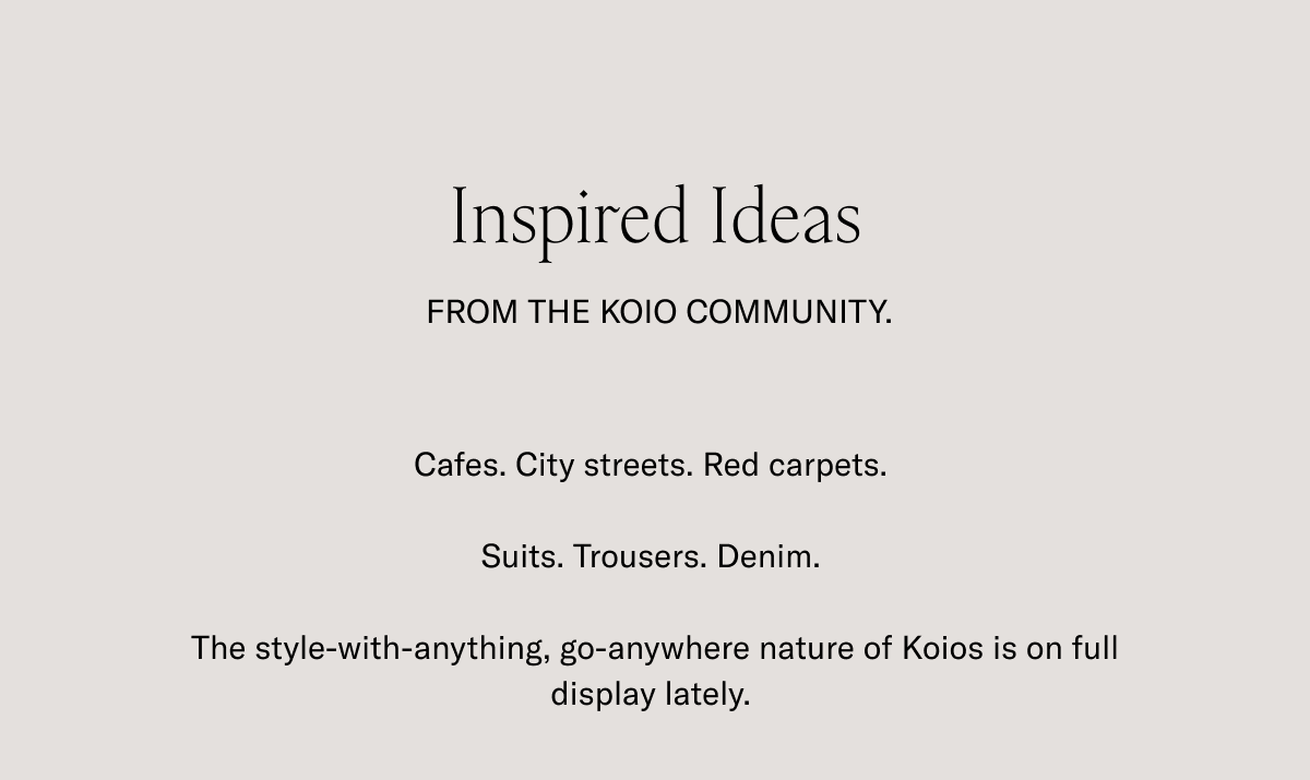 Inspired Ideas. FROM THE KOIO COMMUNITY. Cafes. City streets. Red carpets. Suits. Trousers. Denim. The style-with-anything, go-anywhere nature of Koios is on full display lately.