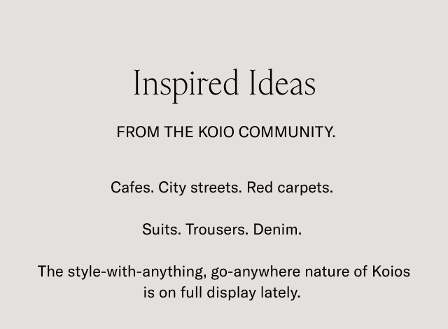 Inspired Ideas. FROM THE KOIO COMMUNITY. Cafes. City streets. Red carpets. Suits. Trousers. Denim. The style-with-anything, go-anywhere nature of Koios is on full display lately.