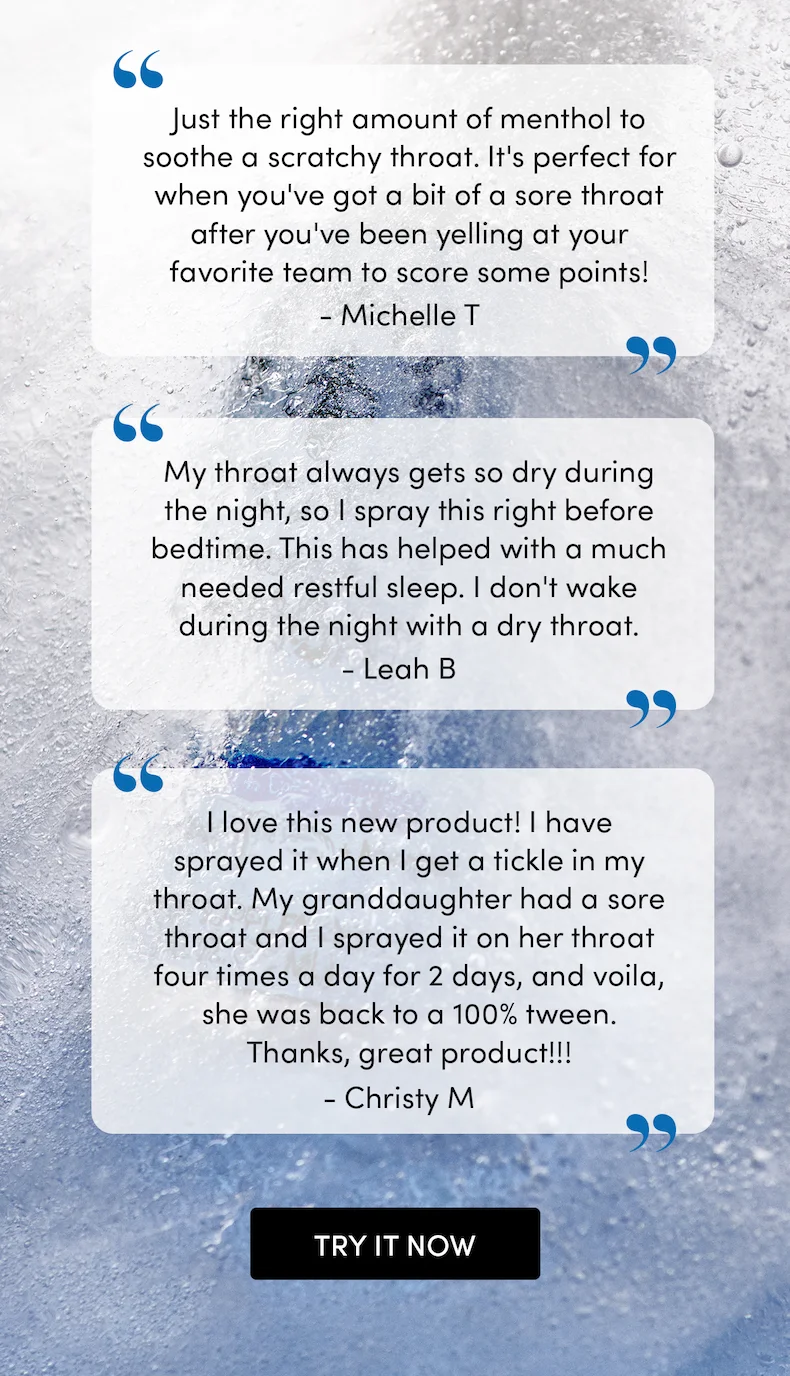 “Just the right amount of menthol to soothe a scratchy throat. It's perfect for when you've got a bit of a sore throat after you've been yelling at you favorite team to score some points!😄” - Michelle T  “My throat always gets so dry during the night so I spray this right before bedtime. This has helped with a much needed restful sleep. I don't wake during night with dry throat.” - Leah B  “I love this new product! I have sprayed it when I get a tickle in my throat. My grand-daughter had a sore throat and I sprayed it on her throat four times a day for 2 days, and voila, she was back to a 100% tween, thanks, great product!!!” - Christy M