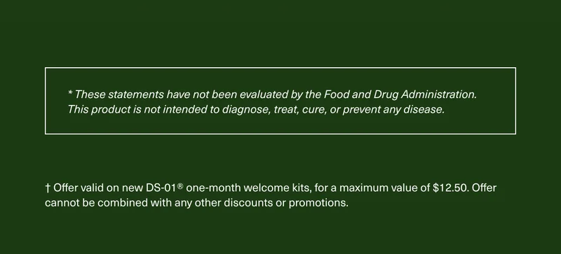 * These statements have not been evaluated by the Food and Drug Administration. This product is not intended to diagnose, treat, cure, or prevent any disease. † Offer valid on new DS-01® one-month welcome kits, for a maximum value of $12.50. Offer cannot be combined with any other discounts or promotions.