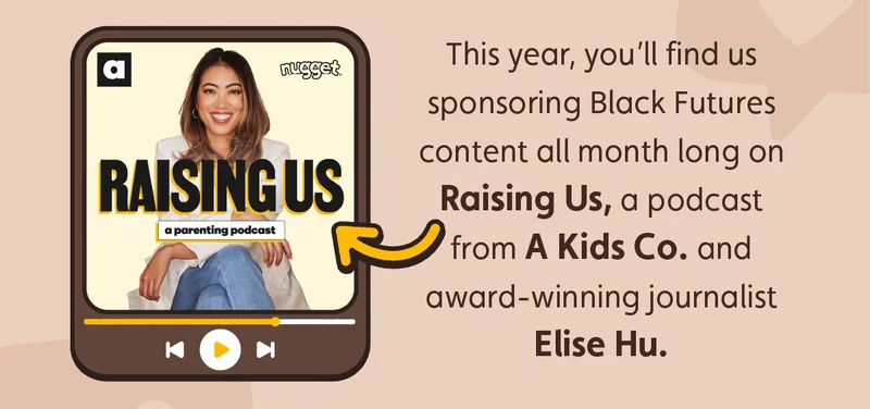 This year, you’ll find us sponsoring Black Futures content all month long on Raising Us, a podcast from A Kids Co. and award-winning journalist Elise Hu.