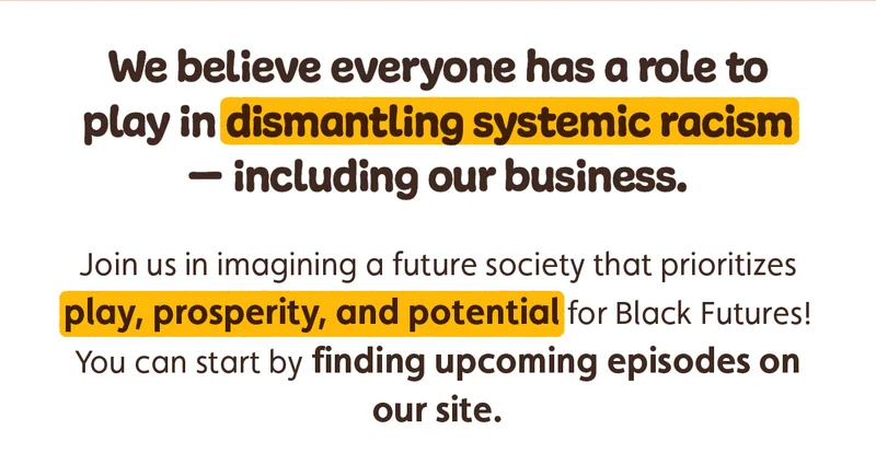 We believe everyone has a role to play in dismantling systemic racism — including our business. Join us in imagining a future society that prioritizes play, prosperity, and potential for Black Futures! You can start by finding upcoming episodes on our site.