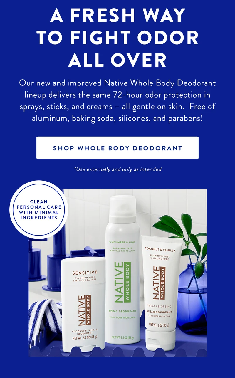 A FRESH WAY TO FIGHT ODOR ALL OVER | Our new and improved Native Whole Body Deodorant lineup delivers the same 72-hour odor protection in sprays, sticks, and creams - all gentle on skin. Free of aluminum, baking soda, silicones, and parabens! | SHOP WHOLE BODY DEODORANT | *Use externally and only as intented | CLEAN PERSONAL CARE WITH MINIMAL INGREDIENTS