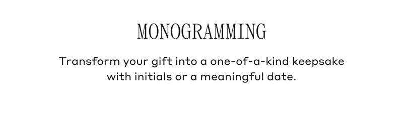MONOGRAMMING Transform your gift into a one-of-a-kind keepsake with initials or a meaningful date.