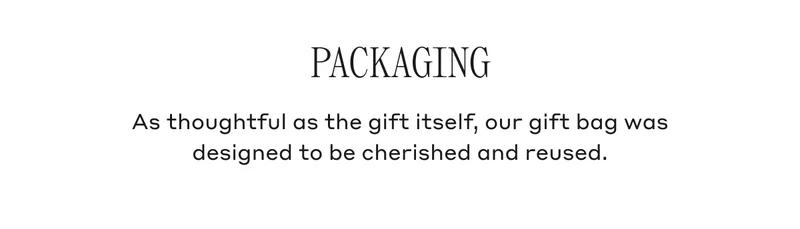 PACKAGING As thoughtful as the gift itself, our gift bag was designed to be cherished and reused.