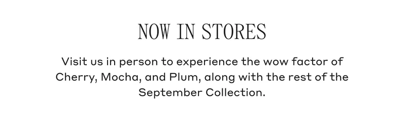 NOW IN STORES Visit us in person to experience the wow factor of Cherry, Mocha, and Plum, along with the rest of the September Collection.