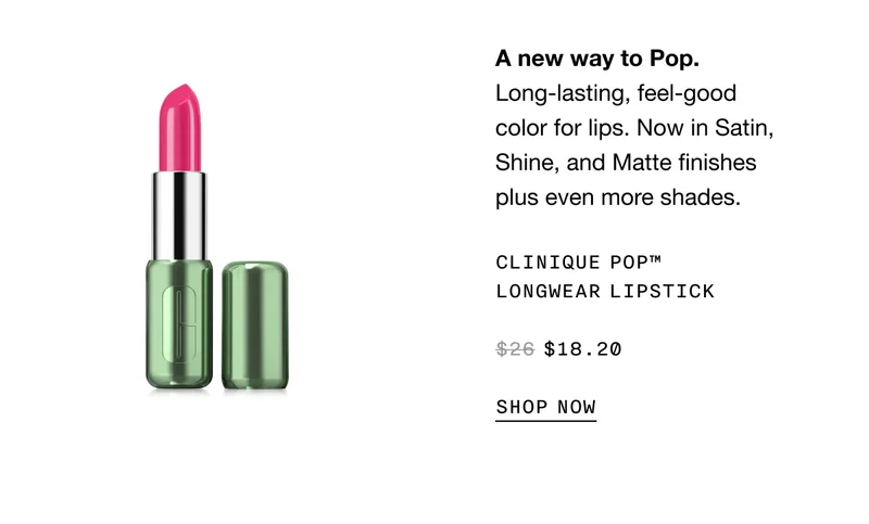 A new way to Pop. Long-lasting, feel-good color for lips. Now in Satin, Shine, and Matte finishes plus even more shades. Clinique Pop™Longwear Lipstick $18.20 SHOP NOW