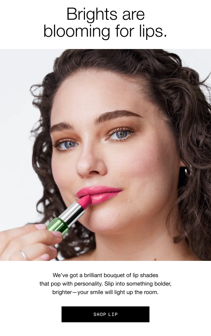 Brights are blooming for lips. We’ve got a brilliant bouquet of lip shades that pop with personality. Slip into something bolder, brighter—your smile will light up the room. Shop Lip