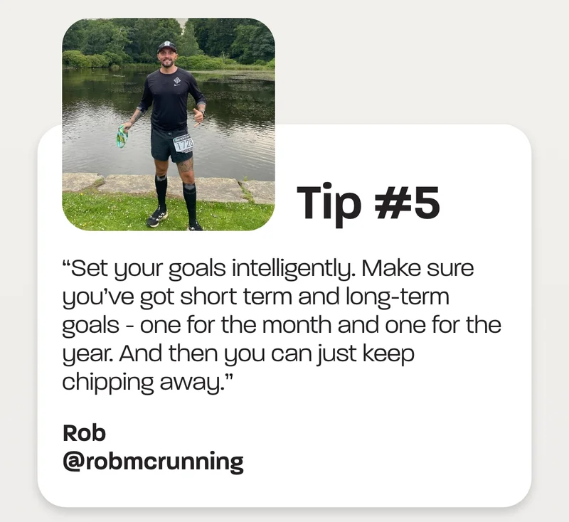 Tip #5 - “Set your goals intelligently. Make sure you’ve got short term and long-term goals - one for the month and one for the year. And then you can just keep chipping away.” -Rob