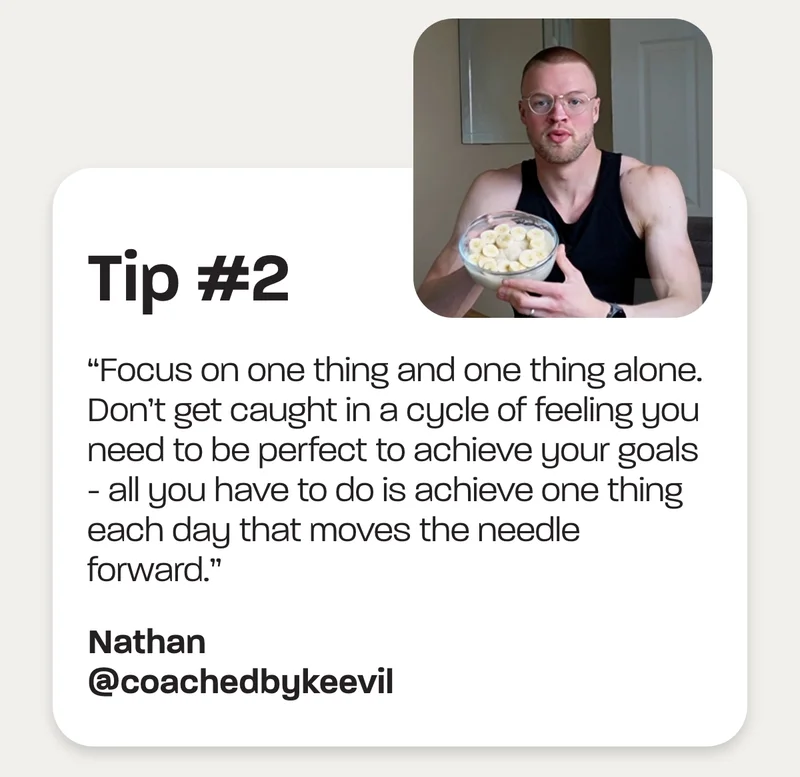 Tip #2 - “Focus on one thing and one thing alone. Don’t get caught in a cycle of feeling you need to be perfect to achieve your goals - all you have to do is achieve one thing each day that moves the needle forward.” -Nathan