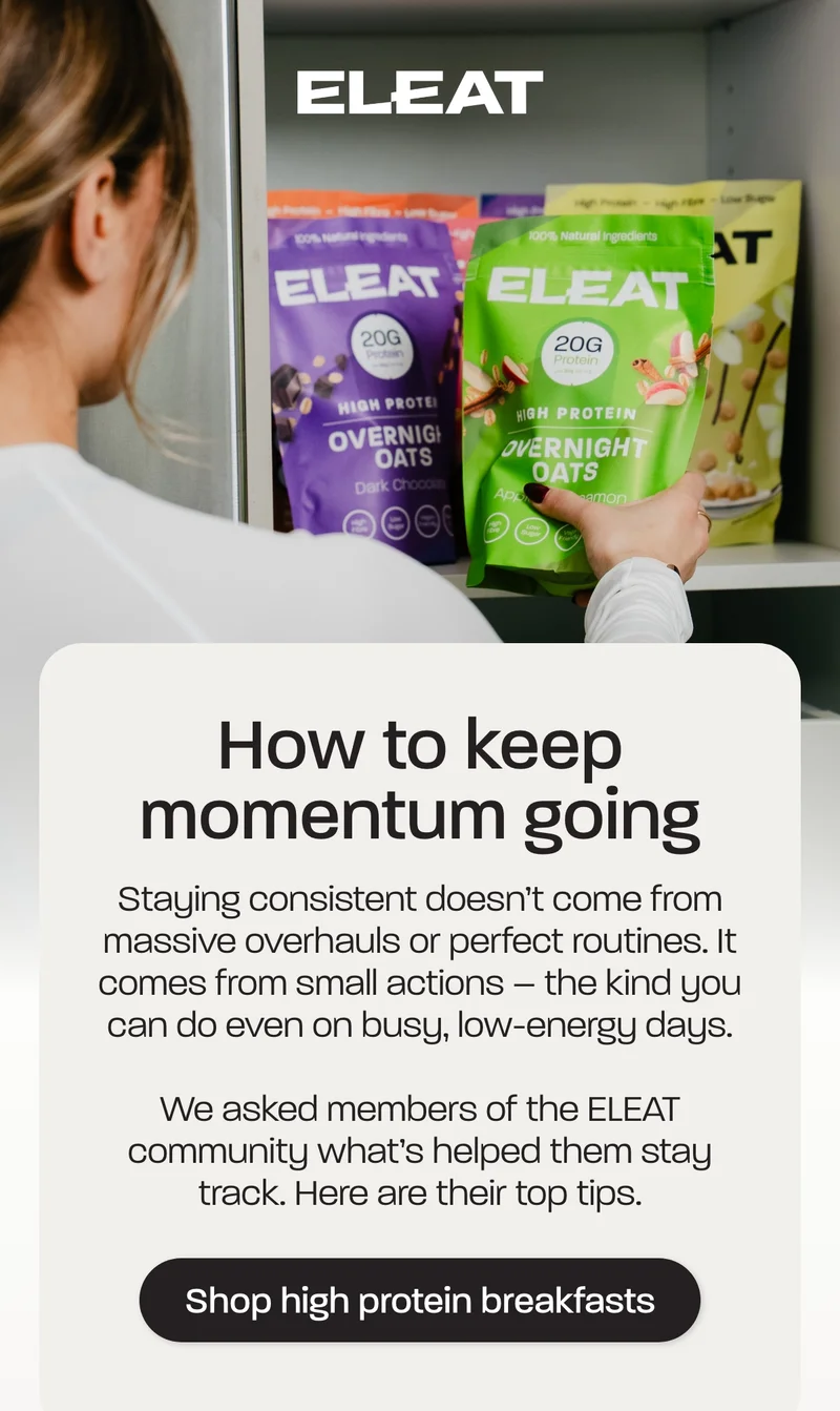 How to keep momentum going. Staying consistent doesn’t come from massive overhauls or perfect routines. It comes from small actions – the kind you can do even on busy, low-energy days.  We asked members of the ELEAT community what’s helped them stay on track. Here are their top tips.