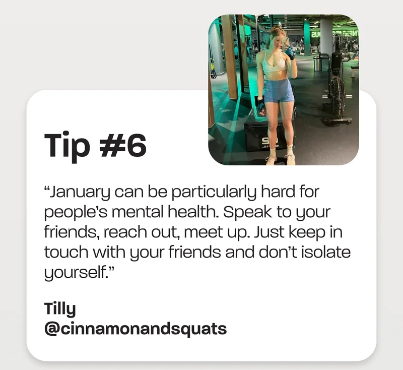 Tip #6 - “January can be particularly hard for people’s mental health. Speak to your friends, reach out, meet up. Just keep in touch with your friends and don’t isolate yourself.”
