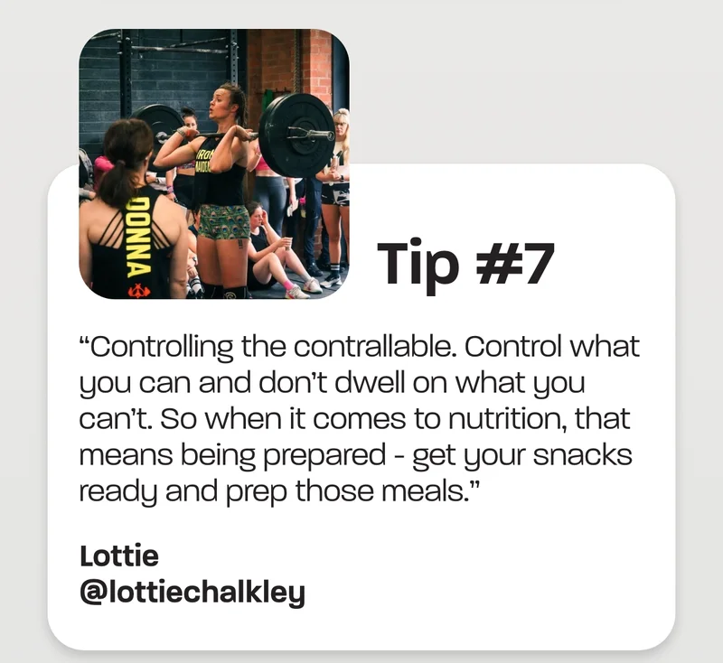 Tip #7 - “Controlling the contrallable. Control what you can and don’t dwell on what you can’t. So when it comes to nutrition, that means being prepared - get your snacks ready and prep those meals.” -Lottie