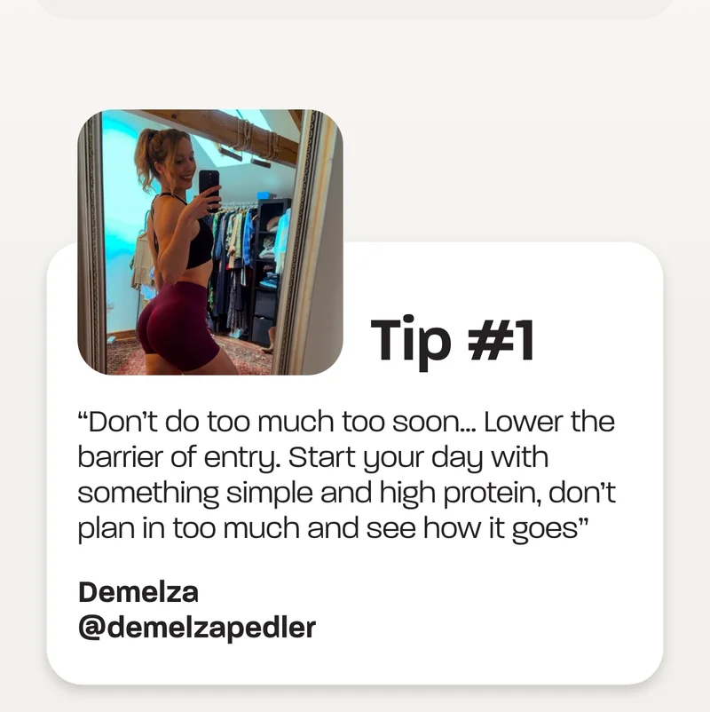 Tip #1 - “Don’t do too much too soon… Lower the barrier of entry. Start your day with something simple and high protein, don’t plan in too much and see how it goes” -Demelza