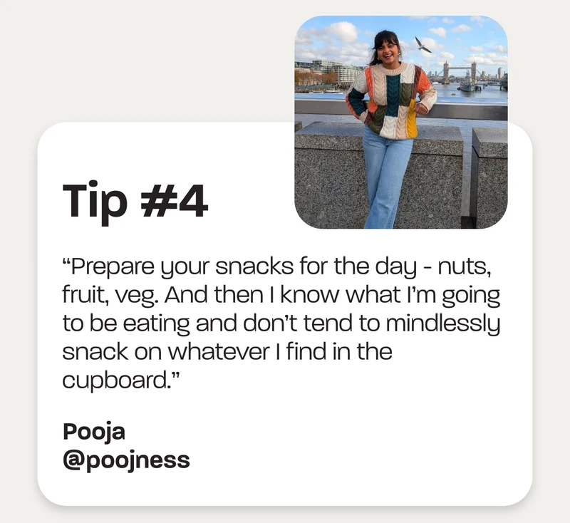 Tip #4 - “Prepare your snacks for the day - nuts, fruit, veg. And then I know what I’m going to be eating and don’t tend to mindlessly snack on whatever I find in the cupboard.” -Pooja