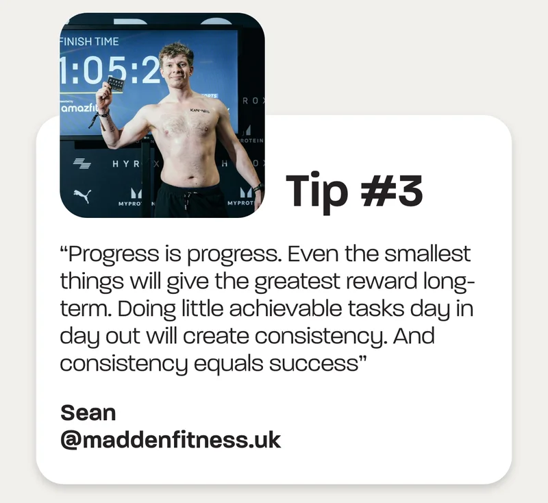 Tip #3 - “Progress is progress. Even the smallest things will give the greatest reward long-term. Doing little achievable tasks day in day out will create consistency. And consistency equals success” - Sean