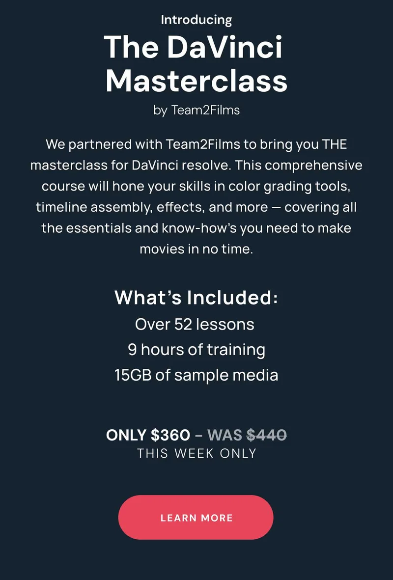 Introducing The DaVinci  Masterclass by Team2Films We partnered with Team2Films to bring you THE masterclass for DaVinci resolve. This comprehensive course will hone your skills in color grading tools, timeline assembly, effects, and more — covering all the essentials and know-how’s you need to make movies in no time. What’s Included: Over 52 lessons  9 hours of training 15GB of sample media Only $380 - was $440 This WEEK ONLY Learn More