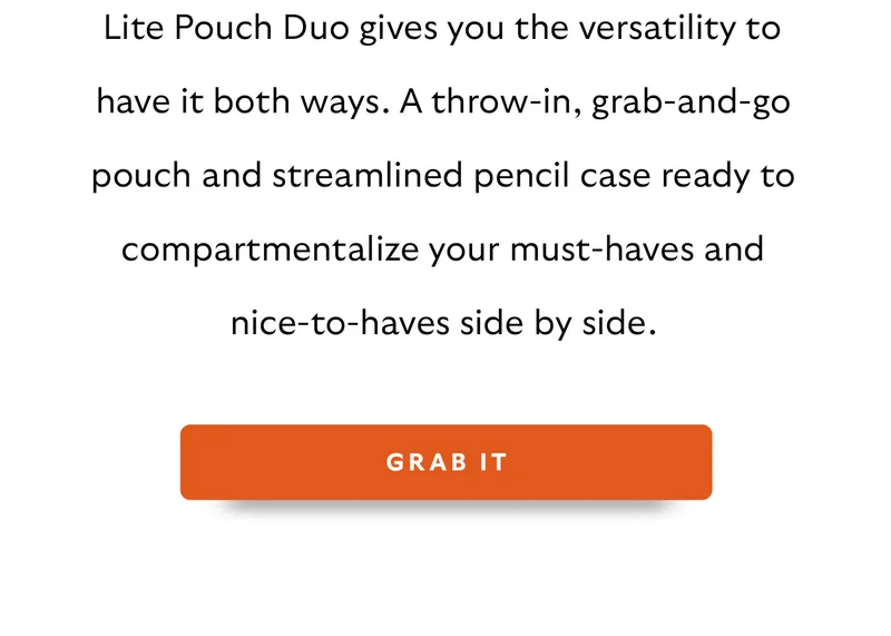 Lite Pouch Duo gives you the versatility to have it both ways. A throw-in, grab-and-go pouch and streamlined pencil case ready to compartmentalize your must-haves and nice-to-haves side by side.