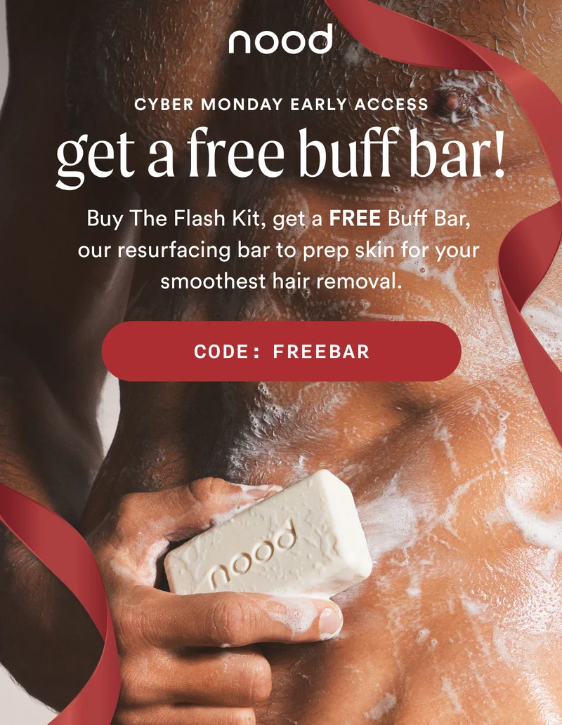 Eyebrow: CYBER MONDAY EARLY ACCESS H1: Get a FREE Buff Bar! S1: Buy The Flash Kit, get a FREE Buff Bar, our resurfacing bar to prep skin for your smoothest hair removal. CTA1: CODE: discount code