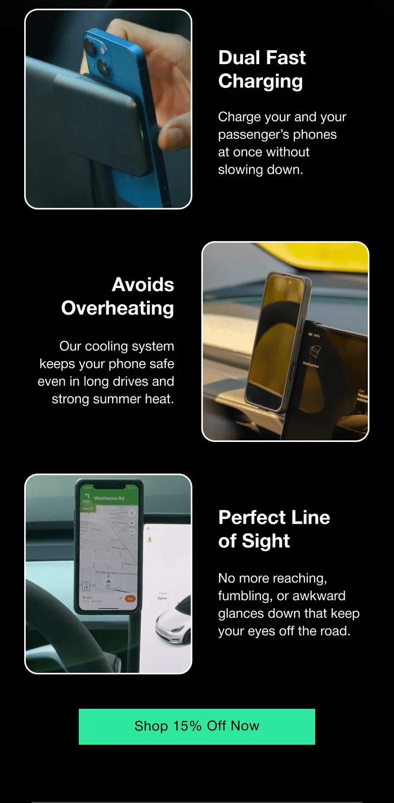 Dual Fast Charging Charge your and your passenger’s phones at once without slowing down. Avoids Overheating Our cooling system keeps your phone safe even in long drives and strong summer heat. Perfect Line of Sight No more reaching, fumbling, or awkward glances down that keep your eyes off the road.