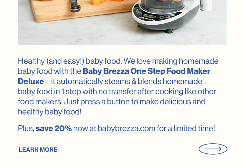 Healthy (and easy!) baby food. We love making homemade baby food with the&nbsp;Baby&nbsp;Brezza&nbsp;One Step Food Maker Deluxe – it automatically steams & blends homemade baby&nbsp;food in 1 step with no transfer after cooking like other food makers. Just press a button to make delicious and healthy baby food! Plus, save 20% now at&nbsp;babybrezza.com for a limited time! Learn More