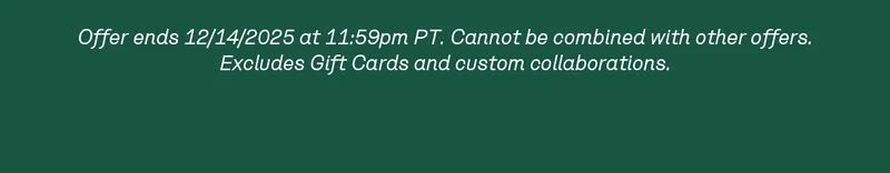 Offer ends 12/14/2025 at 11:59pm PT. Cannot be combined with other offers. Excludes Gift Cards and custom collaborations.