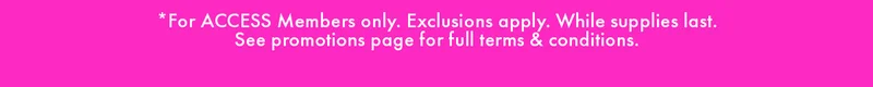 *FOR ACCESS MEMBERS ONLY. EXCLUSIONS APPLY. WHILE SUPPLIES LAST. SEE PROMOTIONS PAGE FULL TERMS & CONDITIONS.