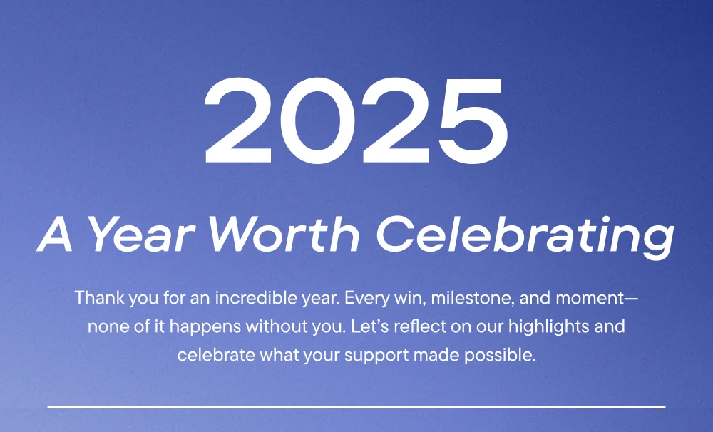 2025 - A Year Worth Celebrating. Thank you for an incredible year. Every win, milestone and moment - non of it happens with you. Let's reflect on our highlights and celebrate what your support made possible.