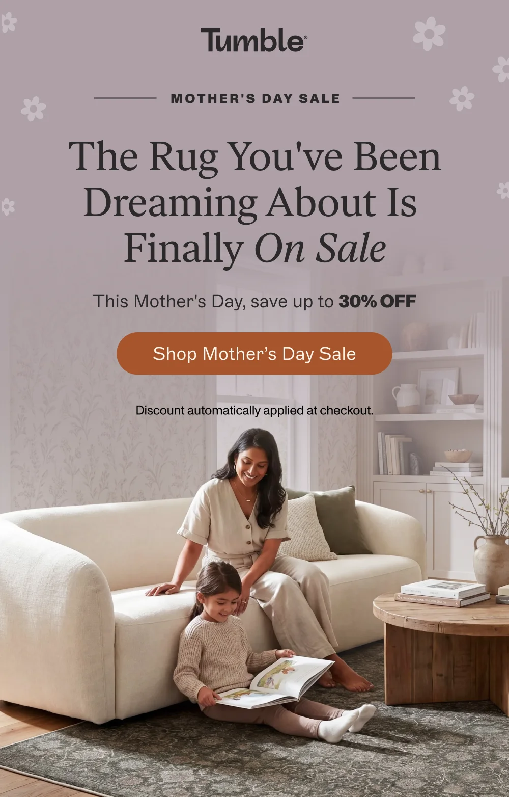 MOTHER'S DAY SALE The Rug You've Been Dreaming About Finally On Sale This Mother's Day, save up to 30% off Shop Mother’s Day sale Discount automatically applied at checkout.