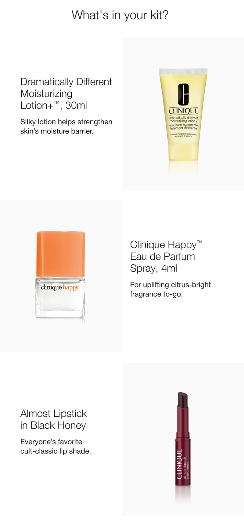 What's in your kit? | Dramatically Different Moisturizing Lotion+™, 30ml | Silky lotion helps strengthen skin’s moisture barrier. | Clinique Happy™  Eau de Parfum Spray, 4ml | For uplifting citrus-bright fragrance to-go. | Almost Lipstick  in Black Honey | Everyone’s favorite  cult-classic lip shade.