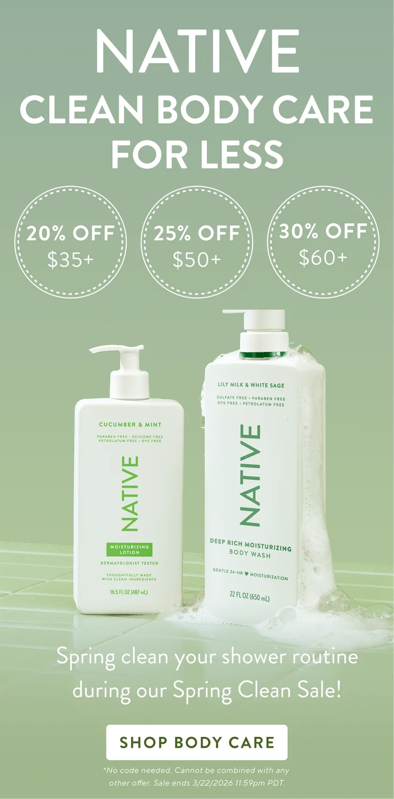Native. Clean body care for less. 20% off $35+ / 25% Off $50+ / 30% Off $60+ / Spring clean your shower routine during our spring clean sale!. Shop Body Care. No code needed. Cannot be combined with any other offer.  Sale&nbsp;ends&nbsp;3/22/2026&nbsp;at 11:59pm PDT.