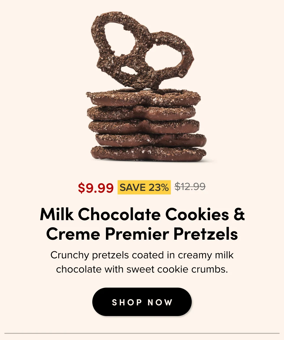 $9.99 SAVE 23% $12.99 For casual gatherings Milk Chocolate Cookies & Creme Premier Pretzels Crunchy pretzels coated in creamy milk chocolate with sweet cookie crumbs. SHOP NOW