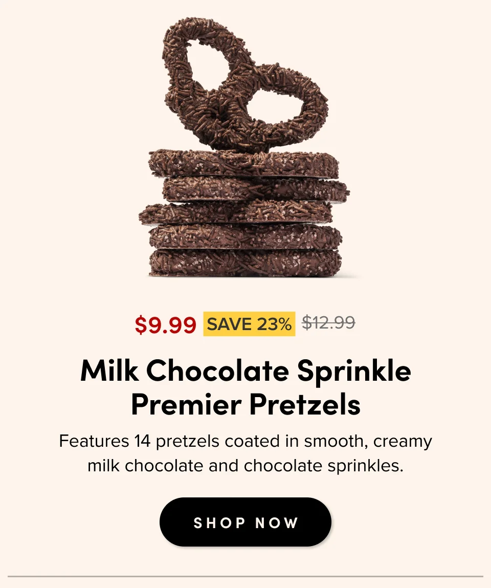 $9.99 SAVE 23% $12.99 For casual gatherings Milk Chocolate Sprinkle Premier Pretzels Features 14 pretzels coated in smooth, creamy milk chocolate and chocolate sprinkles. SHOP NOW