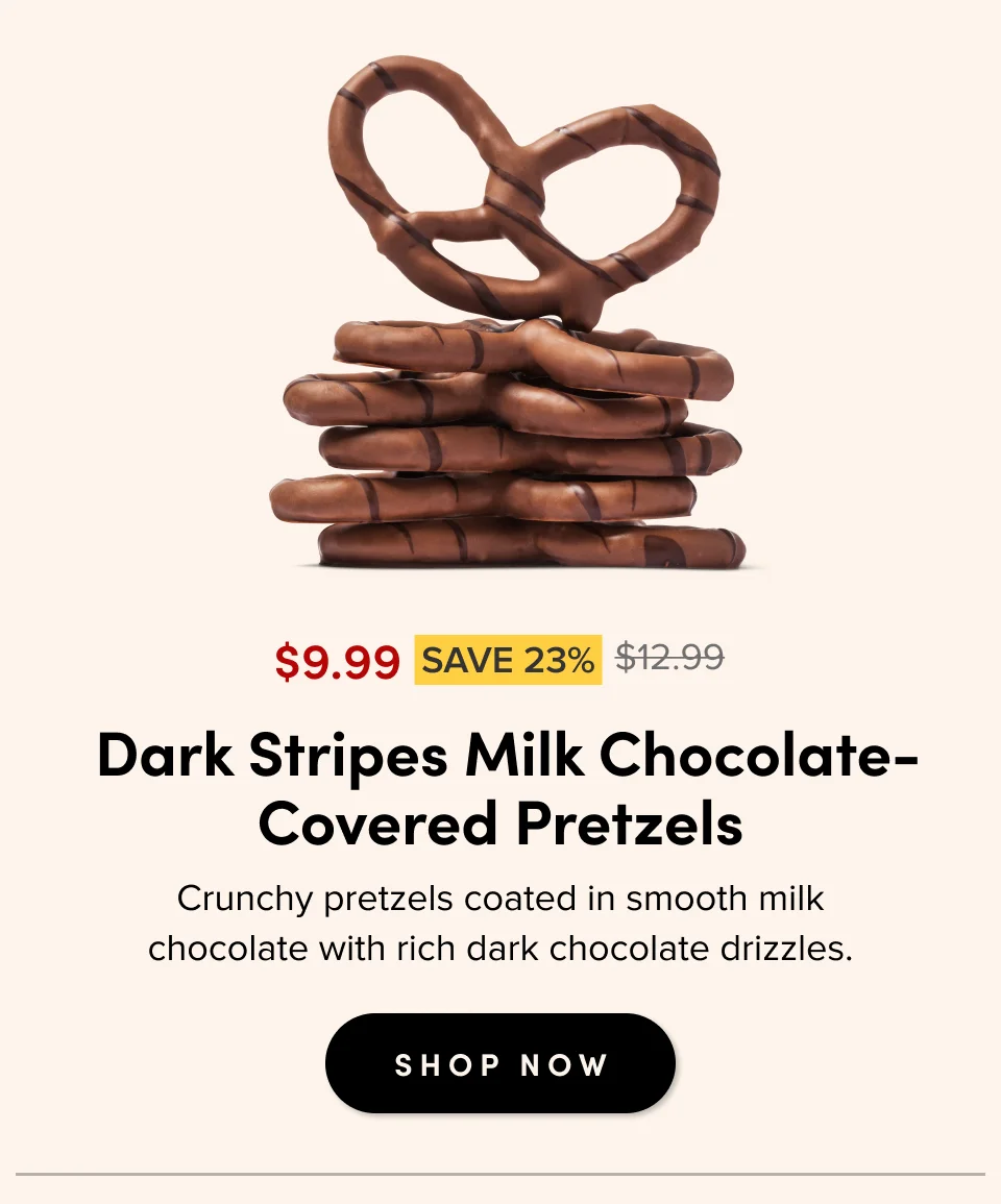 $9.99 SAVE 23% $12.99 For casual gatherings &nbsp;Dark Stripes Milk Chocolate- Covered Pretzels Crunchy pretzels coated in smooth milk chocolate with rich dark chocolate drizzles. SHOP NOW
