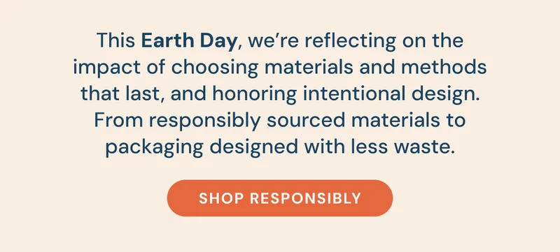 This Earth Day, we’re reflecting on the impact of choosing materials and methods that last, and honoring intentional design. From responsibly sourced materials to packaging designed with less waste. [Shop responsibly]