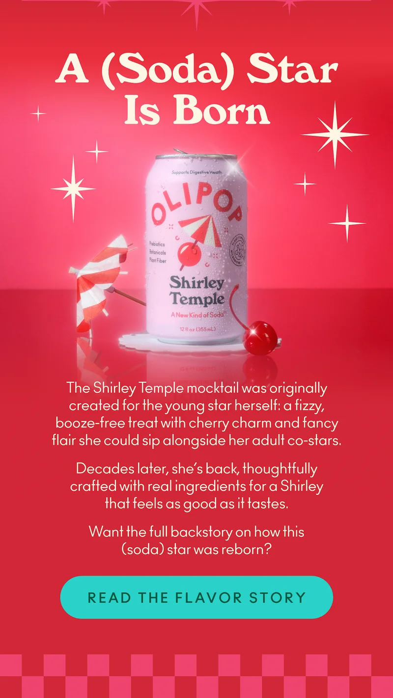 The Shirley Temple mocktail was originally created for the young star herself: a fizzy, booze-free treat with cherry charm and fancy flair she could sip alongside her adult co-stars. Decades later, she’s back, thoughtfully crafted with real ingredients for a Shirley that feels as good as it tastes. Want the full backstory on how this (soda) star was reborn?