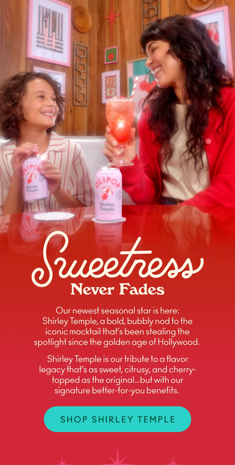 Our newest seasonal star is here: Shirley Temple, a bold, bubbly nod to the iconic mocktail that’s been stealing the spotlight since the golden age of Hollywood. Shirley Temple is our tribute to a flavor legacy that’s as sweet, citrusy, and cherry-topped as the original... but with our signature better-for-you benefits.
