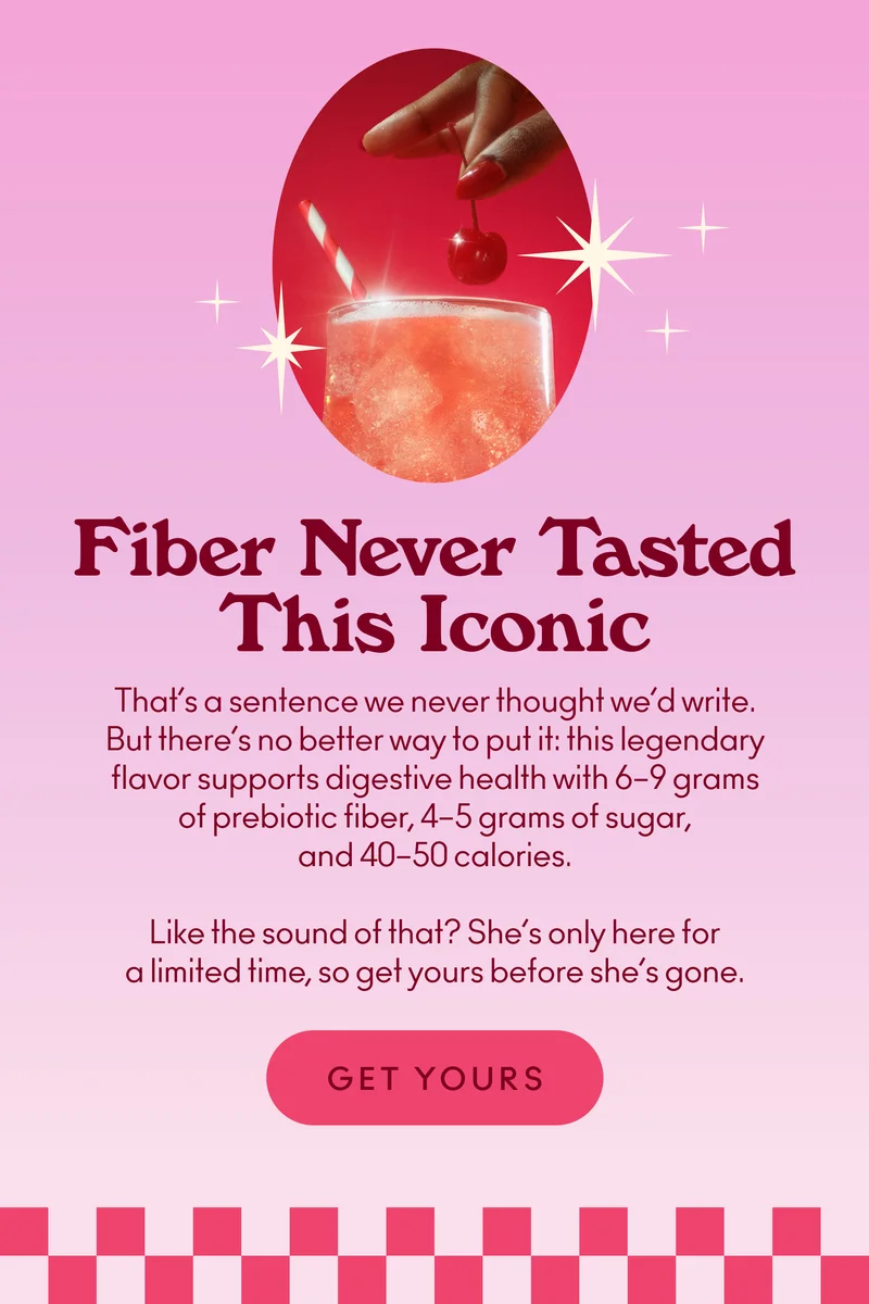 That’s a sentence we never thought we’d write. But there’s no better way to put it: this legendary flavor supports digestive health with 6–9 grams of prebiotic fiber, 4–5 grams of sugar, and 40–50 calories. Like the sound of that? She’s only here for a limited time, so get yours before she’s gone.