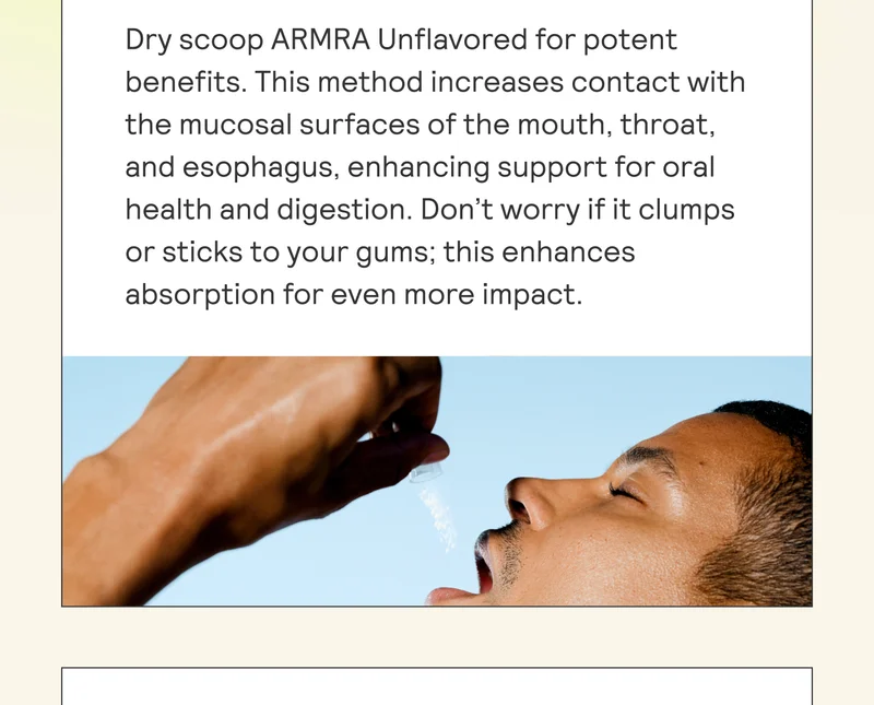 Dry scoop ARMRA Unflavored for potent benefits. This method increases contact with the mucosal surfaces of the mouth, throat, | and esophagus, enhancing support for oral | health and digestion. Don’t worry if it clumps or sticks to your gums; this enhances | absorption for even more impact.