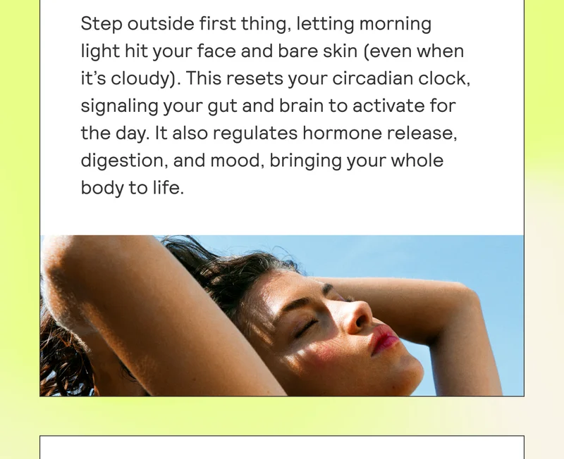 Step outside first thing, letting morning light hit your face and bare skin (even when it’s cloudy). This resets your circadian clock, signaling your gut and brain to activate for the day. It also regulates hormone release, digestion, and mood, bringing your whole body to life.