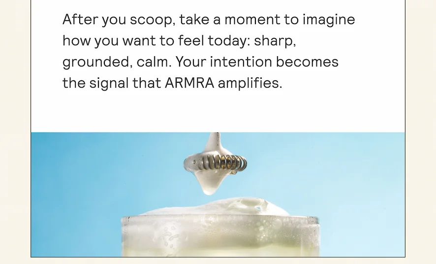 After you scoop, take a moment to imagine how you want to feel today: sharp, grounded, calm. Your intention becomes the signal that ARMRA amplifies.