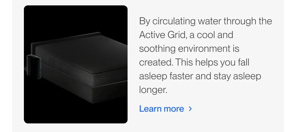 By circulating water through the Active Grid, a cool and soothing environment is created. This helps you fall asleep faster and stay asleep longer.
