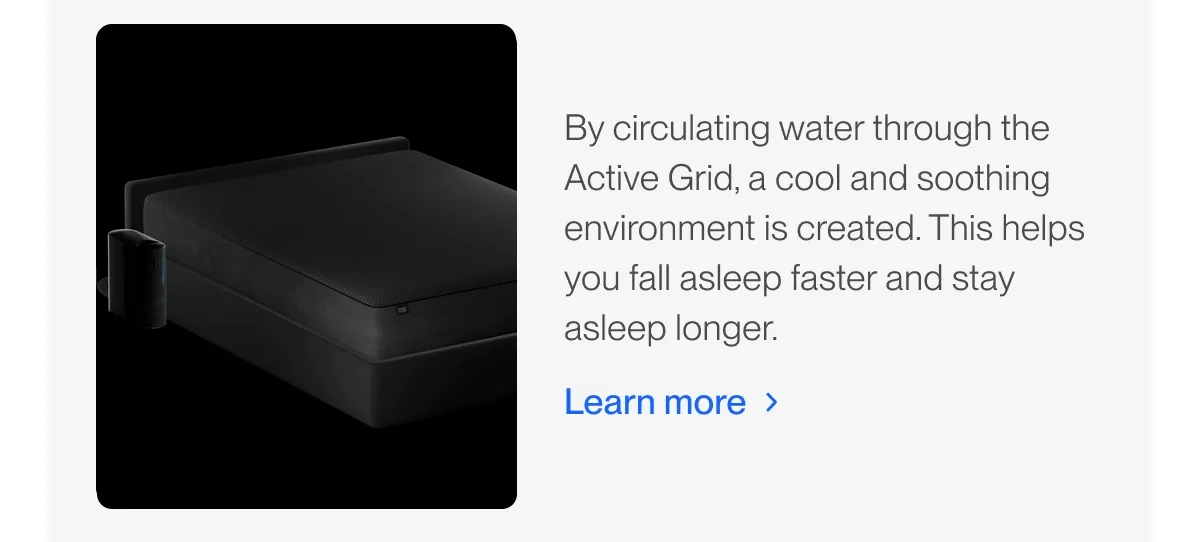 By circulating water through the Active Grid, a cool and soothing environment is created. This helps you fall asleep faster and stay asleep longer.