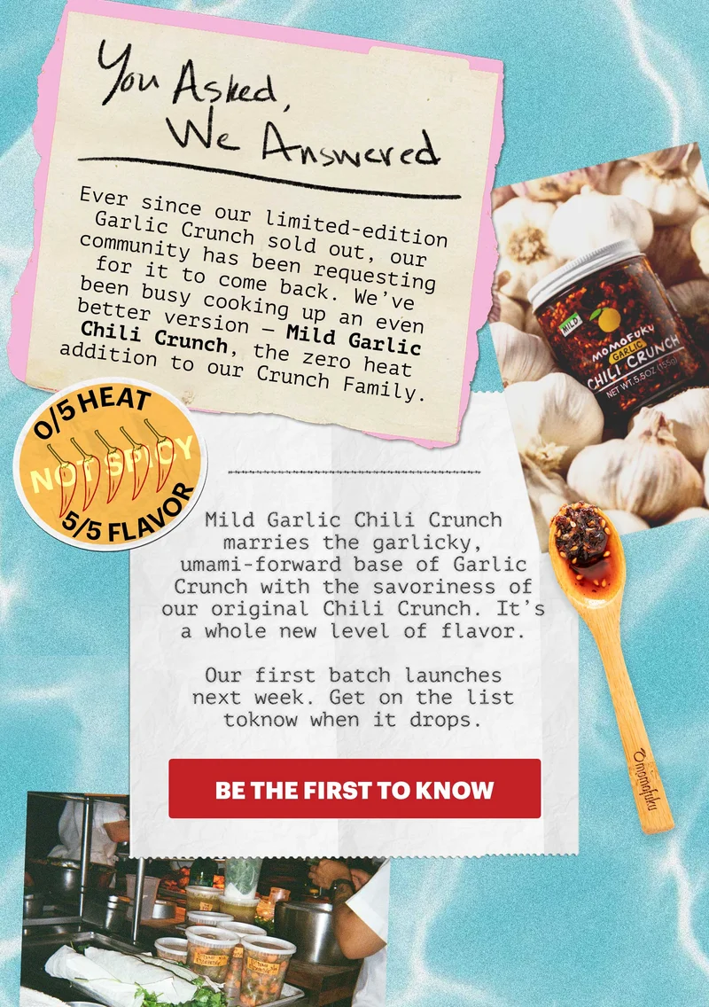 0/5 HEAT, 5/5 FLAVOR. You asked, we answered. Ever since our limited-edition Garlic Crunch sold out, our community has been requesting for it to come back. We’ve been busy cooking up an even better version — Mild Garlic Chili Crunch, the zero heat addition to our Crunch Family.   Mild Garlic Chili Crunch marries the garlicky, umami-forward base of Garlic Crunch with the savoriness of our original Chili Crunch. It’s a whole new level of flavor.   Our first batch launches next week. Get on the list to know when it drops.   CTA: BE THE FIRST TO KNOW