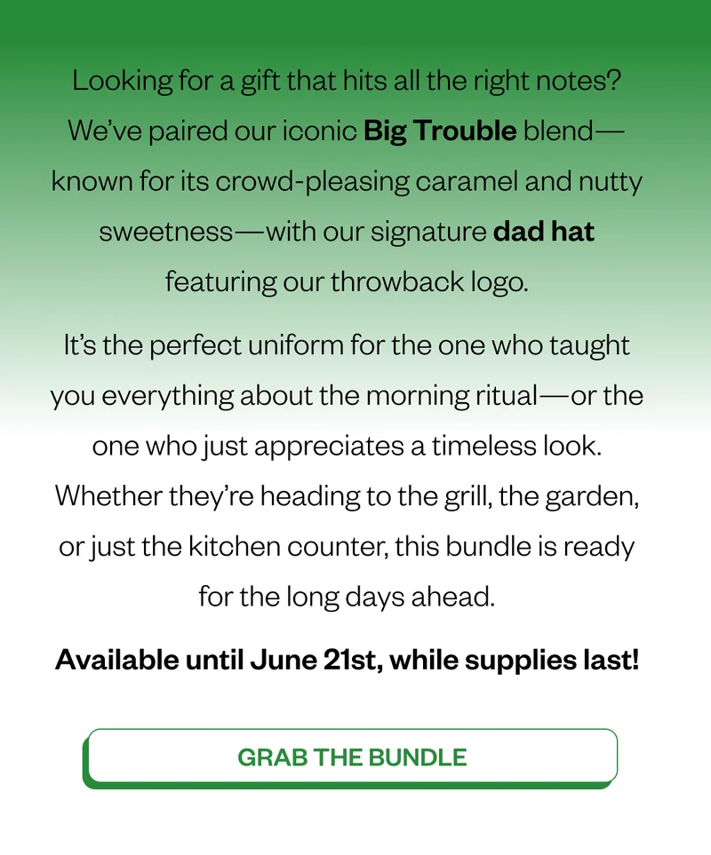 Looking for a gift that hits all the right notes? We’ve paired our iconic Big Trouble blend—known for its crowd-pleasing caramel and nutty sweetness—with our signature Counter Culture Dad Hat. It’s the perfect uniform for the one who taught you everything about the morning ritual—or the one who just appreciates a timeless look. Whether they’re heading to the grill, the garden, or just the kitchen counter, this bundle is ready for the long days ahead. Available until June 21st, while supplies last! CTA: Grab the Bundle Looking for a gift that hits all the right notes? We’ve paired our iconic Big Trouble blend—known for its crowd-pleasing caramel and nutty sweetness—with our signature Counter Culture Dad Hat. It’s the perfect uniform for the one who taught you everything about the morning ritual—or the one who just appreciates a timeless look. Whether they’re heading to the grill, the garden, or just the kitchen counter, this bundle is ready for the long days ahead. Available until June 21st, while supplies last! CTA: Grab the Bundle