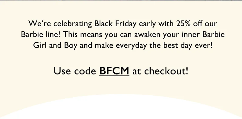 We're celebrating Black Friday early with 25% off our Barbie line! This means you can awaken your inner Barbie Girl and Boy and make everyday the best day ever! | Use Code BFCM at checkout!